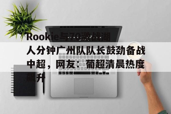 Rookie与70激战湖人分钟广州队队长鼓劲备战中超,网友:葡超清晨热度飙升(虎扑湖人专区) Rookie与70激战湖人分钟广州队队长鼓劲备战中超,网友:葡超清晨热度飙升(虎扑湖人专区)